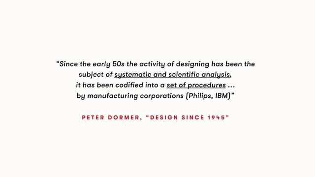 “Since the early 50s the activity of designing has been the
subject of systematic and scientific analysis,
it has been codified into a set of procedures …
by manufacturing corporations (Philips, IBM)”
P E T E R D O R M E R , “ D E S I G N S I N C E 1 9 4 5 ”
