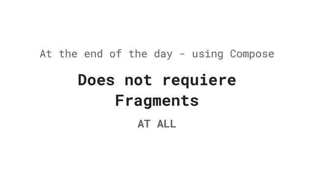Does not requiere
Fragments
At the end of the day - using Compose
AT ALL
