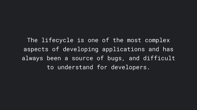 The lifecycle is one of the most complex
aspects of developing applications and has
always been a source of bugs, and difficult
to understand for developers.
