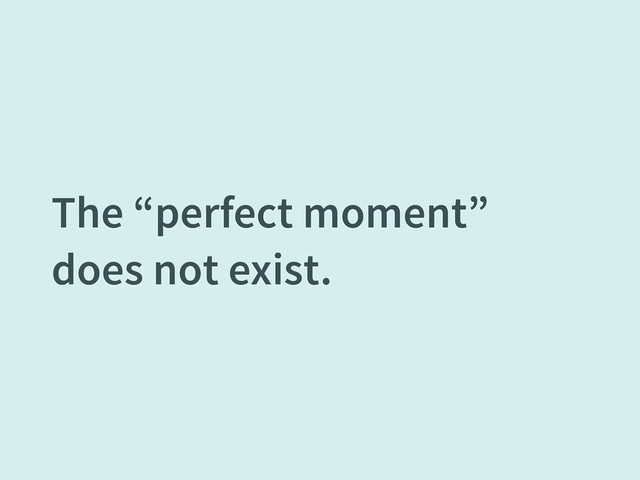 The “perfect moment”
does not exist.
