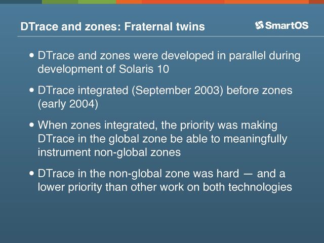 DTrace and zones: Fraternal twins
•DTrace and zones were developed in parallel during
development of Solaris 10
•DTrace integrated (September 2003) before zones
(early 2004)
•When zones integrated, the priority was making
DTrace in the global zone be able to meaningfully
instrument non-global zones
•DTrace in the non-global zone was hard — and a
lower priority than other work on both technologies

