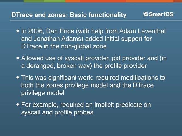 DTrace and zones: Basic functionality
•In 2006, Dan Price (with help from Adam Leventhal
and Jonathan Adams) added initial support for
DTrace in the non-global zone
•Allowed use of syscall provider, pid provider and (in
a deranged, broken way) the proﬁle provider
•This was signiﬁcant work: required modiﬁcations to
both the zones privilege model and the DTrace
privilege model
•For example, required an implicit predicate on
syscall and proﬁle probes
