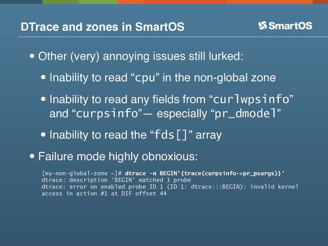 DTrace and zones in SmartOS
•Other (very) annoying issues still lurked:
•Inability to read “cpu” in the non-global zone
•Inability to read any ﬁelds from “curlwpsinfo”
and “curpsinfo”— especially “pr_dmodel”
•Inability to read the “fds[]” array
•Failure mode highly obnoxious:
[my-non-global-zone ~]# dtrace -n BEGIN'{trace(curpsinfo->pr_psargs)}'
dtrace: description 'BEGIN' matched 1 probe
dtrace: error on enabled probe ID 1 (ID 1: dtrace:::BEGIN): invalid kernel
access in action #1 at DIF offset 44
