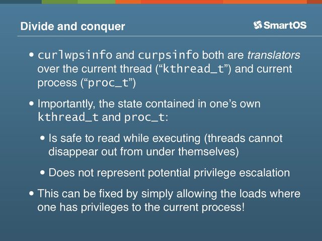 Divide and conquer
•curlwpsinfo and curpsinfo both are translators
over the current thread (“kthread_t”) and current
process (“proc_t”)
•Importantly, the state contained in oneʼs own
kthread_t and proc_t:
•Is safe to read while executing (threads cannot
disappear out from under themselves)
•Does not represent potential privilege escalation
•This can be ﬁxed by simply allowing the loads where
one has privileges to the current process!
