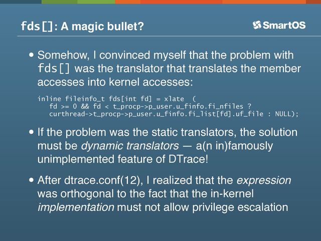 fds[]: A magic bullet?
•Somehow, I convinced myself that the problem with
fds[] was the translator that translates the member
accesses into kernel accesses:
inline fileinfo_t fds[int fd] = xlate (
fd >= 0 && fd < t_procp->p_user.u_finfo.fi_nfiles ?
curthread->t_procp->p_user.u_finfo.fi_list[fd].uf_file : NULL);
•If the problem was the static translators, the solution
must be dynamic translators — a(n in)famously
unimplemented feature of DTrace!
•After dtrace.conf(12), I realized that the expression
was orthogonal to the fact that the in-kernel
implementation must not allow privilege escalation
