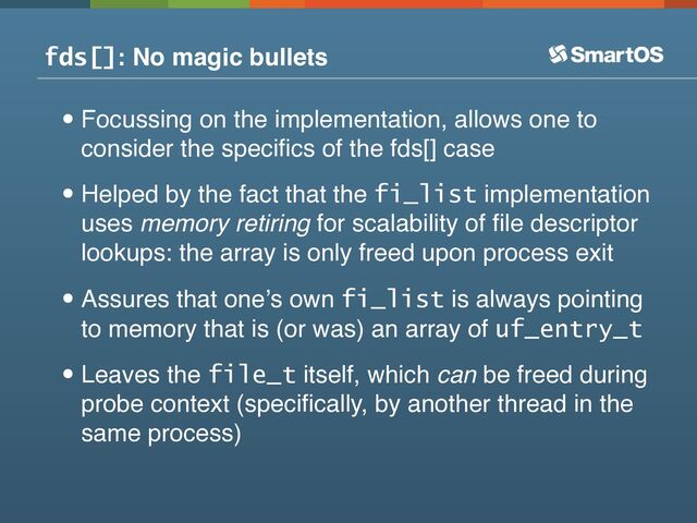 fds[]: No magic bullets
•Focussing on the implementation, allows one to
consider the speciﬁcs of the fds[] case
•Helped by the fact that the fi_list implementation
uses memory retiring for scalability of ﬁle descriptor
lookups: the array is only freed upon process exit
•Assures that oneʼs own fi_list is always pointing
to memory that is (or was) an array of uf_entry_t
•Leaves the file_t itself, which can be freed during
probe context (speciﬁcally, by another thread in the
same process)
