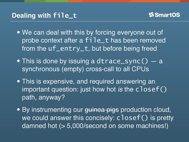 Dealing with file_t
•We can deal with this by forcing everyone out of
probe context after a file_t has been removed
from the uf_entry_t, but before being freed
•This is done by issuing a dtrace_sync() — a
synchronous (empty) cross-call to all CPUs
•This is expensive, and required answering an
important question: just how hot is the closef()
path, anyway?
•By instrumenting our guinea pigs production cloud,
we could answer this concisely: closef() is pretty
damned hot (> 5,000/second on some machines!)
