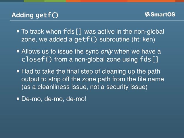 Adding getf()
•To track when fds[] was active in the non-global
zone, we added a getf() subroutine (ht: ken)
•Allows us to issue the sync only when we have a
closef() from a non-global zone using fds[]
•Had to take the ﬁnal step of cleaning up the path
output to strip off the zone path from the ﬁle name
(as a cleanliness issue, not a security issue)
•De-mo, de-mo, de-mo!
