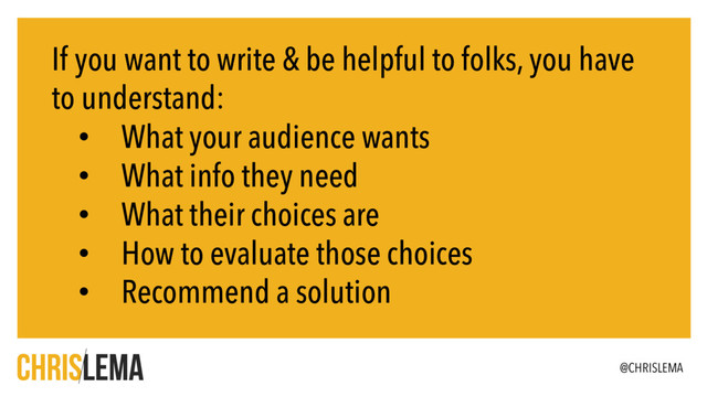 If you want to write & be helpful to folks, you have
to understand:
• What your audience wants
• What info they need
• What their choices are
• How to evaluate those choices
• Recommend a solution
@CHRISLEMA
