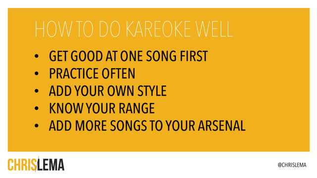 • GET GOOD AT ONE SONG FIRST
• PRACTICE OFTEN
• ADD YOUR OWN STYLE
• KNOW YOUR RANGE
• ADD MORE SONGS TO YOUR ARSENAL
HOW TO DO KAREOKE WELL
@CHRISLEMA
