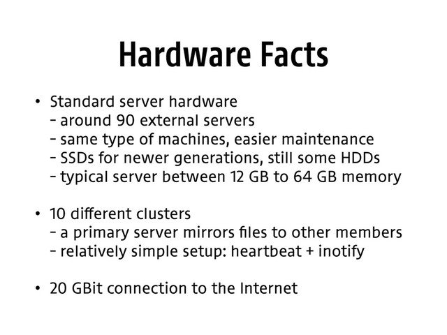 Hardware Facts
• Standard server hardware 
– around 90 external servers 
– same type of machines, easier maintenance 
– SSDs for newer generations, still some HDDs 
– typical server between 12 GB to 64 GB memory
• 10 different clusters 
– a primary server mirrors files to other members 
– relatively simple setup: heartbeat + inotify
• 20 GBit connection to the Internet
