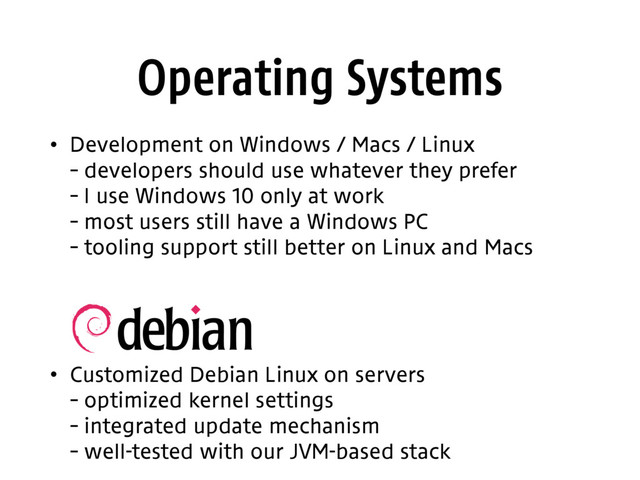 Operating Systems
• Development on Windows / Macs / Linux 
– developers should use whatever they prefer 
– I use Windows 10 only at work 
– most users still have a Windows PC 
– tooling support still better on Linux and Macs 
 
 
• Customized Debian Linux on servers  
– optimized kernel settings 
– integrated update mechanism 
– well-tested with our JVM-based stack
