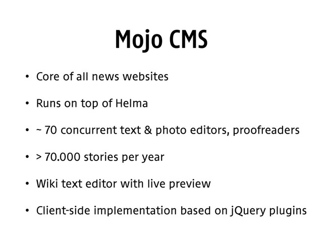 Mojo CMS
• Core of all news websites
• Runs on top of Helma
• ~ 70 concurrent text & photo editors, proofreaders
• > 70.000 stories per year
• Wiki text editor with live preview
• Client-side implementation based on jQuery plugins
