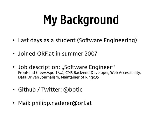 My Background
• Last days as a student (Software Engineering)
• Joined ORF.at in summer 2007
• Job description: „Software Engineer“ 
Front-end (news/sport/…), CMS Back-end Developer, Web Accessibility, 
Data-Driven Journalism, Maintainer of RingoJS
• Github / Twitter: @botic
• Mail: philipp.naderer@orf.at
