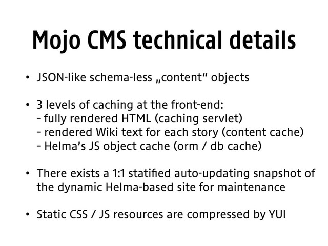 Mojo CMS technical details
• JSON-like schema-less „content“ objects
• 3 levels of caching at the front-end: 
– fully rendered HTML (caching servlet) 
– rendered Wiki text for each story (content cache) 
– Helma’s JS object cache (orm / db cache)
• There exists a 1:1 statified auto-updating snapshot of
the dynamic Helma-based site for maintenance
• Static CSS / JS resources are compressed by YUI
