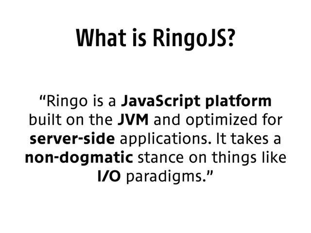 What is RingoJS?
“Ringo is a JavaScript platform
built on the JVM and optimized for
server-side applications. It takes a
non-dogmatic stance on things like
I/O paradigms.”
