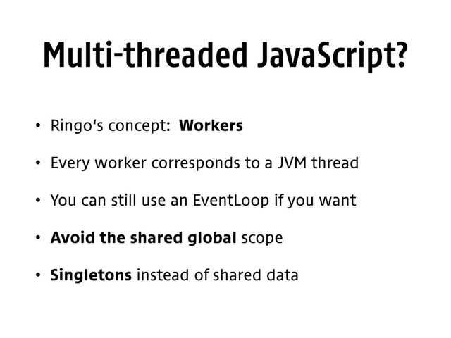 Multi-threaded JavaScript?
• Ringo‘s concept: Workers
• Every worker corresponds to a JVM thread
• You can still use an EventLoop if you want
• Avoid the shared global scope
• Singletons instead of shared data
