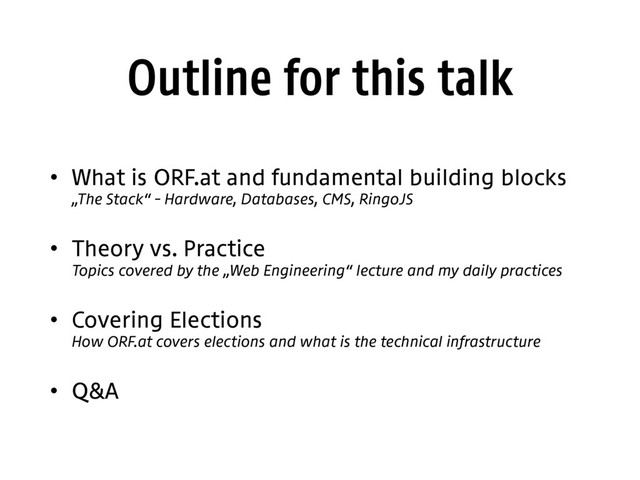 Outline for this talk
• What is ORF.at and fundamental building blocks 
„The Stack“ – Hardware, Databases, CMS, RingoJS
• Theory vs. Practice 
Topics covered by the „Web Engineering“ lecture and my daily practices
• Covering Elections 
How ORF.at covers elections and what is the technical infrastructure
• Q&A
