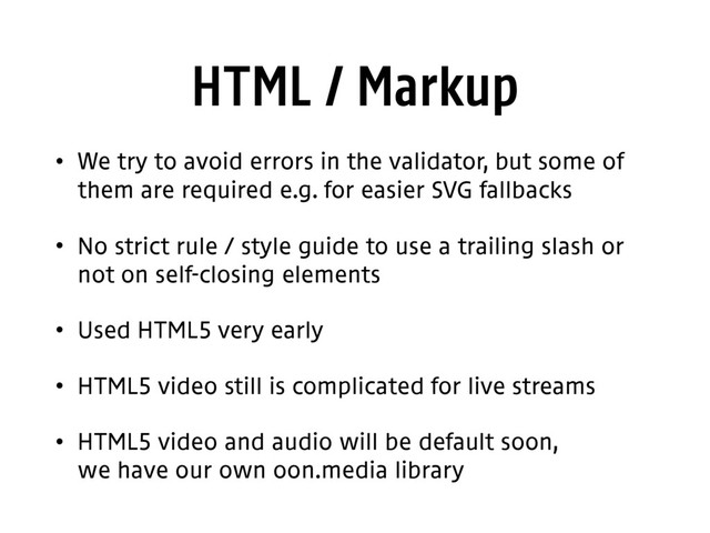 HTML / Markup
• We try to avoid errors in the validator, but some of
them are required e.g. for easier SVG fallbacks
• No strict rule / style guide to use a trailing slash or
not on self-closing elements
• Used HTML5 very early
• HTML5 video still is complicated for live streams
• HTML5 video and audio will be default soon, 
we have our own oon.media library
