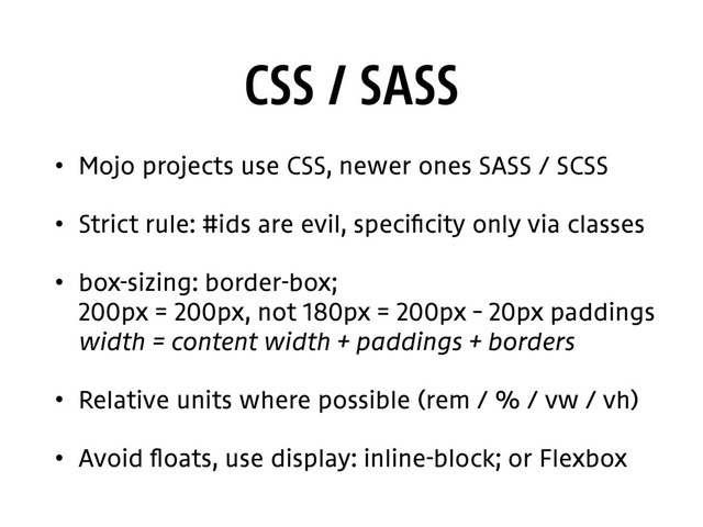 CSS / SASS
• Mojo projects use CSS, newer ones SASS / SCSS
• Strict rule: #ids are evil, specificity only via classes
• box-sizing: border-box; 
200px = 200px, not 180px = 200px – 20px paddings 
width = content width + paddings + borders
• Relative units where possible (rem / % / vw / vh)
• Avoid floats, use display: inline-block; or Flexbox
