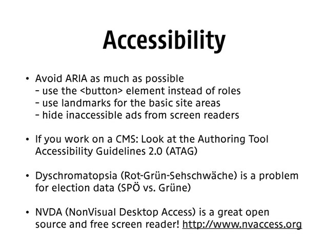 Accessibility
• Avoid ARIA as much as possible 
– use the  element instead of roles 
– use landmarks for the basic site areas 
– hide inaccessible ads from screen readers
• If you work on a CMS: Look at the Authoring Tool
Accessibility Guidelines 2.0 (ATAG)
• Dyschromatopsia (Rot-Grün-Sehschwäche) is a problem
for election data (SPÖ vs. Grüne)
• NVDA (NonVisual Desktop Access) is a great open
source and free screen reader! http://www.nvaccess.org
