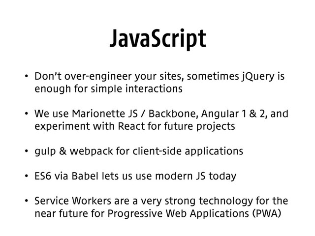 JavaScript
• Don’t over-engineer your sites, sometimes jQuery is
enough for simple interactions
• We use Marionette JS / Backbone, Angular 1 & 2, and
experiment with React for future projects
• gulp & webpack for client-side applications
• ES6 via Babel lets us use modern JS today
• Service Workers are a very strong technology for the
near future for Progressive Web Applications (PWA)
