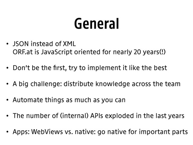 General
• JSON instead of XML 
ORF.at is JavaScript oriented for nearly 20 years(!)
• Don’t be the first, try to implement it like the best
• A big challenge: distribute knowledge across the team
• Automate things as much as you can
• The number of (internal) APIs exploded in the last years
• Apps: WebViews vs. native: go native for important parts
