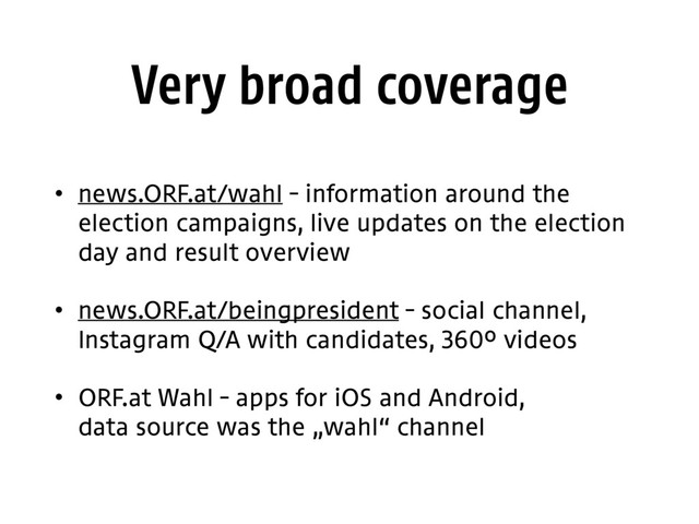 Very broad coverage
• news.ORF.at/wahl – information around the
election campaigns, live updates on the election
day and result overview
• news.ORF.at/beingpresident – social channel,
Instagram Q/A with candidates, 360° videos
• ORF.at Wahl – apps for iOS and Android, 
data source was the „wahl“ channel
