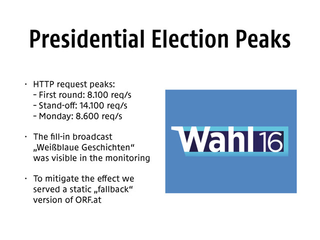 Presidential Election Peaks
• HTTP request peaks: 
– First round: 8.100 req/s 
– Stand-off: 14.100 req/s 
– Monday: 8.600 req/s
• The fill-in broadcast 
„Weißblaue Geschichten“ 
was visible in the monitoring
• To mitigate the effect we
served a static „fallback“
version of ORF.at
