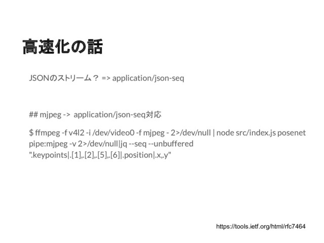 高速化の話
JSONのストリーム？ => application/json-seq
## mjpeg -> application/json-seq対応
$ ffmpeg -f v4l2 -i /dev/video0 -f mjpeg - 2>/dev/null | node src/index.js posenet
pipe:mjpeg -v 2>/dev/null|jq --seq --unbuffered
".keypoints|.[1],.[2],.[5],.[6]|.position|.x,.y"
https://tools.ietf.org/html/rfc7464
