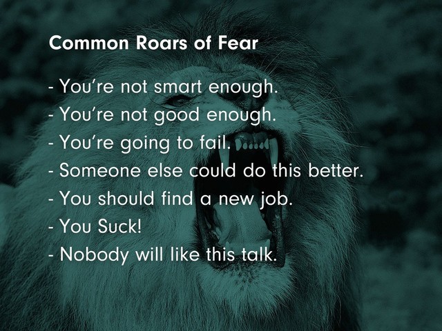 - You’re not good enough.
- You’re going to fail.
- Someone else could do this better.
- You should find a new job.
- You Suck!
- Nobody will like this talk.
- You’re not smart enough.
Common Roars of Fear
