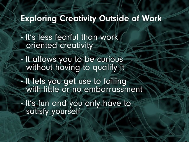 Exploring Creativity Outside of Work
- It’s less fearful than work
oriented creativity
- It allows you to be curious
without having to qualify it
- It lets you get use to failing
with little or no embarrassment
- It’s fun and you only have to
satisfy yourself
