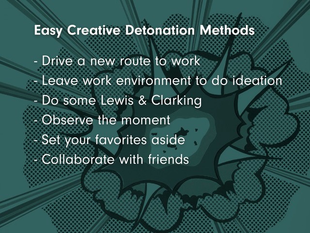 - Leave work environment to do ideation
- Do some Lewis & Clarking
- Observe the moment
- Set your favorites aside
- Collaborate with friends
- Drive a new route to work
Easy Creative Detonation Methods

