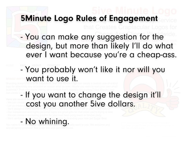 5Minute Logo Rules of Engagement
- You probably won’t like it nor will you
want to use it.
- If you want to change the design it’ll
cost you another 5ive dollars.
- You can make any suggestion for the
design, but more than likely I’ll do what
ever I want because you’re a cheap-ass.
- No whining.
