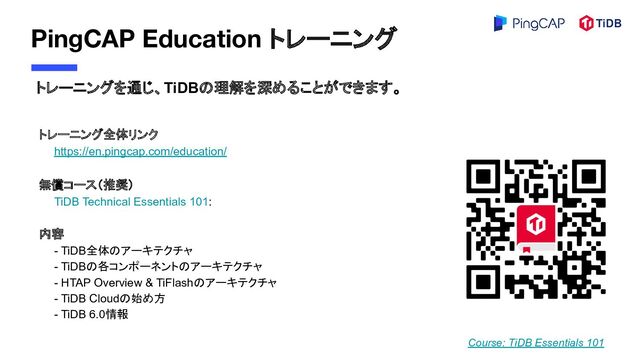 PingCAP Education トレーニング
トレーニング全体リンク
　　https://en.pingcap.com/education/
無償コース（推奨）
　　TiDB Technical Essentials 101:
内容
　　- TiDB全体のアーキテクチャ
　　- TiDBの各コンポーネントのアーキテクチャ
　　- HTAP Overview & TiFlashのアーキテクチャ
　　- TiDB Cloudの始め方
　　- TiDB 6.0情報
Course: TiDB Essentials 101
トレーニングを通じ、TiDBの理解を深めることができます。
