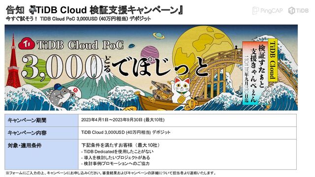 告知　『TiDB Cloud 検証支援キャンペーン』
今すぐ試そう！ TiDB Cloud PoC 3,000USD (40万円相当) デポジット
 
キャンペーン期間 2023年4月1日〜2023年9月30日 (最大10社)
キャンペーン内容 TiDB Cloud 3,000USD (40万円相当) デポジット
対象・適用条件 下記条件を満たすお客様 （最大10社）　
- TiDB Dedicatedを使用したことがない
- 導入を検討したいプロジェクトがある
- 検討事例/プロモーションへのご協力
※フォームにご入力の上、キャンペーンにお申し込みください。審査結果およびキャンペーンの詳細について担当者より連絡いたします。
