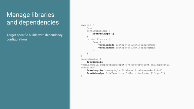 Manage libraries
and dependencies
Target specific builds with dependency
configurations
android {
//...
configurations {
freeDebugApk {}
}
productFlavors {
free {
versionCode rootProject.ext.versionCode
versionName rootProject.ext.versionName
}
}
}
dependencies {
freeCompile
"com.android.support:appcompat-v7:${rootProject.ext.supportLi
bVersion}"
freeCompile 'com.google.firebase:firebase-ads:9.8.0'
freeDebugApk fileTree(dir: 'libs', include: ['*.jar'])
}
