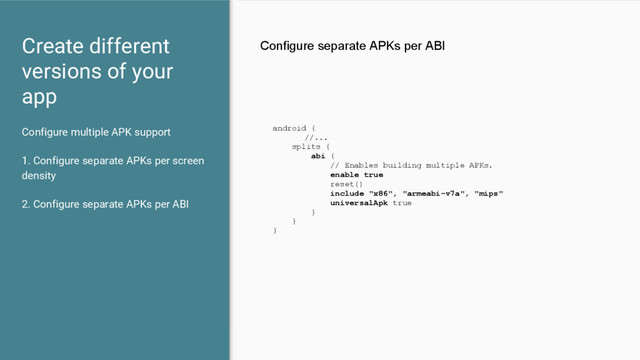 Configure multiple APK support
1. Configure separate APKs per screen
density
2. Configure separate APKs per ABI
Create different
versions of your
app
Configure separate APKs per ABI
android {
//...
splits {
abi {
// Enables building multiple APKs.
enable true
reset()
include "x86", "armeabi-v7a", "mips"
universalApk true
}
}
}
