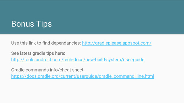 Bonus Tips
Use this link to find dependancies: http://gradleplease.appspot.com/
See latest gradle tips here:
http://tools.android.com/tech-docs/new-build-system/user-guide
Gradle commands info/cheat sheet:
https://docs.gradle.org/current/userguide/gradle_command_line.html
