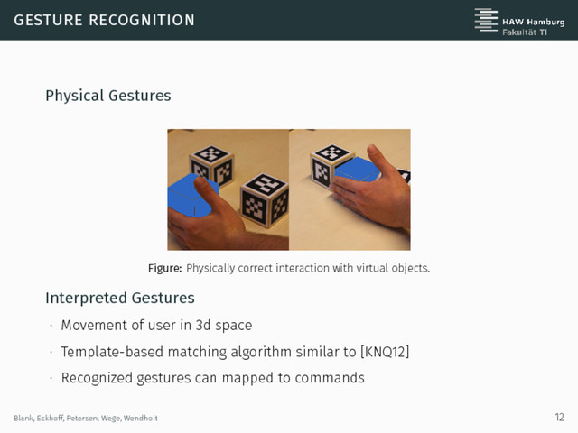 gesture recognition
Physical Gestures
Figure: Physically correct interaction with virtual objects.
Interpreted Gestures
∙ Movement of user in 3d space
∙ Template-based matching algorithm similar to [KNQ12]
∙ Recognized gestures can mapped to commands
Blank, Eckhoff, Petersen, Wege, Wendholt 12
