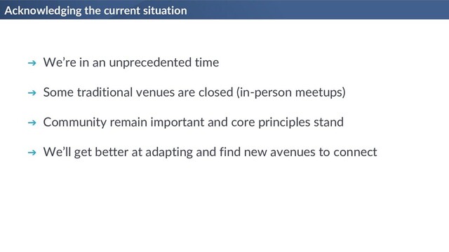 Acknowledging the current situation
➔ We’re in an unprecedented time
➔ Some traditional venues are closed (in-person meetups)
➔ Community remain important and core principles stand
➔ We’ll get better at adapting and find new avenues to connect

