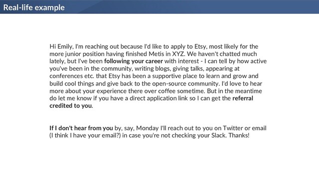 Real-life example
Hi Emily, I'm reaching out because I'd like to apply to Etsy, most likely for the
more junior position having finished Metis in XYZ. We haven't chatted much
lately, but I've been following your career with interest - I can tell by how active
you've been in the community, writing blogs, giving talks, appearing at
conferences etc. that Etsy has been a supportive place to learn and grow and
build cool things and give back to the open-source community. I'd love to hear
more about your experience there over coffee sometime. But in the meantime
do let me know if you have a direct application link so I can get the referral
credited to you.
If I don't hear from you by, say, Monday I'll reach out to you on Twitter or email
(I think I have your email?) in case you're not checking your Slack. Thanks!
