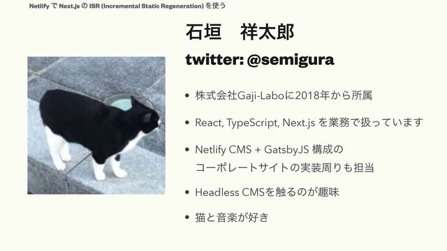 ੴ֞ɹ঵ଠ࿠
 
twitter: @semigura
• גࣜձࣾGaji-Laboʹ2018೥͔Βॴଐ


• React, TypeScript, Next.js Λۀ຿Ͱѻ͍ͬͯ·͢


• Netlify CMS + GatsbyJS ߏ੒ͷ
 
ίʔϙϨʔταΠτͷ࣮૷पΓ΋୲౰


• Headless CMSΛ৮Δͷ͕झຯ


• ೣͱԻָ͕޷͖
Netlify Ͱ Next.js ͷ ISR (Incremental Static Regeneration) Λ࢖͏
