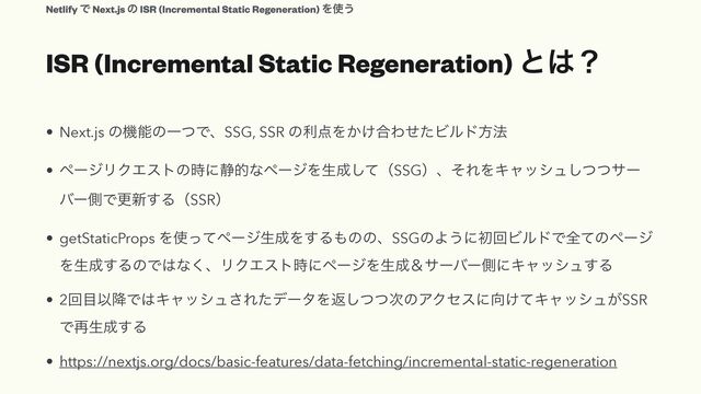 ISR (Incremental Static Regeneration) ͱ͸ʁ
• Next.js ͷػೳͷҰͭͰɺSSG, SSR ͷར఺Λ͔͚߹ΘͤͨϏϧυํ๏


• ϖʔδϦΫΤετͷ࣌ʹ੩తͳϖʔδΛੜ੒ͯ͠ʢSSGʣɺͦΕΛΩϟογϡͭͭ͠αʔ
όʔଆͰߋ৽͢ΔʢSSRʣ


• getStaticProps Λ࢖ͬͯϖʔδੜ੒Λ͢Δ΋ͷͷɺSSGͷΑ͏ʹॳճϏϧυͰશͯͷϖʔδ
Λੜ੒͢ΔͷͰ͸ͳ͘ɺϦΫΤετ࣌ʹϖʔδΛੜ੒ˍαʔόʔଆʹΩϟογϡ͢Δ


• 2ճ໨Ҏ߱Ͱ͸Ωϟογϡ͞ΕͨσʔλΛฦͭͭ࣍͠ͷΞΫηεʹ޲͚ͯΩϟογϡ͕SSR
Ͱ࠶ੜ੒͢Δ


• https://nextjs.org/docs/basic-features/data-fetching/incremental-static-regeneration
Netlify Ͱ Next.js ͷ ISR (Incremental Static Regeneration) Λ࢖͏
