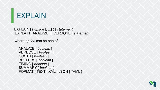 EXPLAIN
EXPLAIN [ ( option [, ...] ) ] statement
EXPLAIN [ ANALYZE ] [ VERBOSE ] statement
where option can be one of:
ANALYZE [ boolean ]
VERBOSE [ boolean ]
COSTS [ boolean ]
BUFFERS [ boolean ]
TIMING [ boolean ]
SUMMARY [ boolean ]
FORMAT { TEXT | XML | JSON | YAML }
