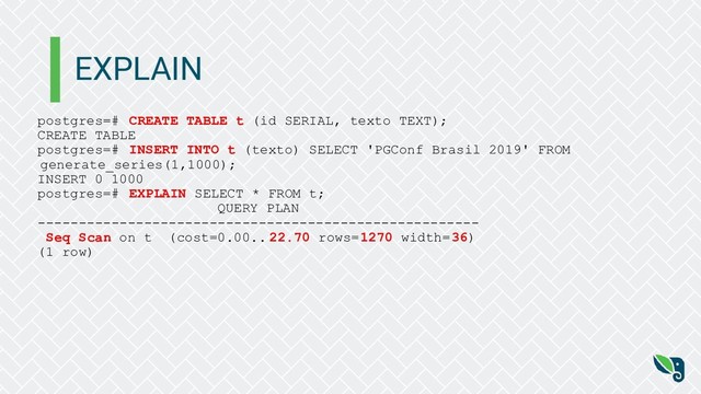 EXPLAIN
postgres=# CREATE TABLE t (id SERIAL, texto TEXT);
CREATE TABLE
postgres=# INSERT INTO t (texto) SELECT 'PGConf Brasil 2019' FROM
generate_series(1,1000);
INSERT 0 1000
postgres=# EXPLAIN SELECT * FROM t;
QUERY PLAN
------------------------------------------------------
Seq Scan on t (cost=0.00.. 22.70 rows=1270 width=36)
(1 row)
