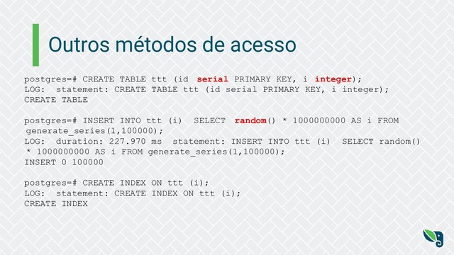 Outros métodos de acesso
postgres=# CREATE TABLE ttt (id serial PRIMARY KEY, i integer);
LOG: statement: CREATE TABLE ttt (id serial PRIMARY KEY, i integer);
CREATE TABLE
postgres=# INSERT INTO ttt (i) SELECT random() * 1000000000 AS i FROM
generate_series(1,100000);
LOG: duration: 227.970 ms statement: INSERT INTO ttt (i) SELECT random()
* 1000000000 AS i FROM generate_series(1,100000);
INSERT 0 100000
postgres=# CREATE INDEX ON ttt (i);
LOG: statement: CREATE INDEX ON ttt (i);
CREATE INDEX
