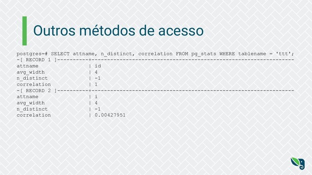 Outros métodos de acesso
postgres=# SELECT attname, n_distinct, correlation FROM pg_stats WHERE tablename = 'ttt';
-[ RECORD 1 ]----------+-----------------------------------------------------------------
attname | id
avg_width | 4
n_distinct | -1
correlation | 1
-[ RECORD 2 ]----------+-----------------------------------------------------------------
attname | i
avg_width | 4
n_distinct | -1
correlation | 0.00427951
