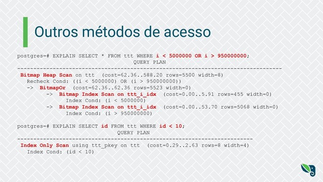 Outros métodos de acesso
postgres=# EXPLAIN SELECT * FROM ttt WHERE i < 5000000 OR i > 950000000;
QUERY PLAN
----------------------------------------------------------------------------------
Bitmap Heap Scan on ttt (cost=62.36..588.20 rows=5500 width=8)
Recheck Cond: ((i < 5000000) OR (i > 950000000))
-> BitmapOr (cost=62.36..62.36 rows=5523 width=0)
-> Bitmap Index Scan on ttt_i_idx (cost=0.00..5.91 rows=455 width=0)
Index Cond: (i < 5000000)
-> Bitmap Index Scan on ttt_i_idx (cost=0.00..53.70 rows=5068 width=0)
Index Cond: (i > 950000000)
postgres=# EXPLAIN SELECT id FROM ttt WHERE id < 10;
QUERY PLAN
-------------------------------------------------------------------------
Index Only Scan using ttt_pkey on ttt (cost=0.29..2.63 rows=8 width=4)
Index Cond: (id < 10)
