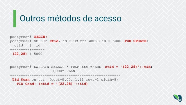 Outros métodos de acesso
postgres=# BEGIN;
postgres=# SELECT ctid, id FROM ttt WHERE id = 5000 FOR UPDATE;
ctid | id
---------+------
(22,28) | 5000
postgres=# EXPLAIN SELECT * FROM ttt WHERE ctid = '(22,28)'::tid;
QUERY PLAN
---------------------------------------------------
Tid Scan on ttt (cost=0.00..1.11 rows=1 width=8)
TID Cond: (ctid = '(22,28)'::tid)
